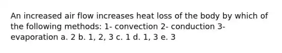 An increased air flow increases heat loss of the body by which of the following methods: 1- convection 2- conduction 3- evaporation a. 2 b. 1, 2, 3 c. 1 d. 1, 3 e. 3