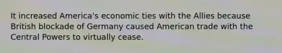 It increased America's economic ties with the Allies because British blockade of Germany caused American trade with the Central Powers to virtually cease.