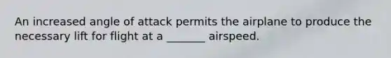 An increased angle of attack permits the airplane to produce the necessary lift for flight at a _______ airspeed.