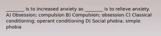 ________ is to increased anxiety as ________ is to relieve anxiety. A) Obsession; compulsion B) Compulsion; obsession C) Classical conditioning; operant conditioning D) Social phobia; simple phobia