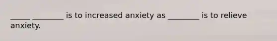 _____ ________ is to increased anxiety as ________ is to relieve anxiety.