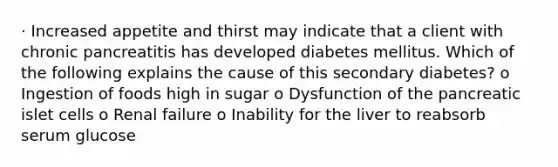 · Increased appetite and thirst may indicate that a client with chronic pancreatitis has developed diabetes mellitus. Which of the following explains the cause of this secondary diabetes? o Ingestion of foods high in sugar o Dysfunction of the pancreatic islet cells o Renal failure o Inability for the liver to reabsorb serum glucose