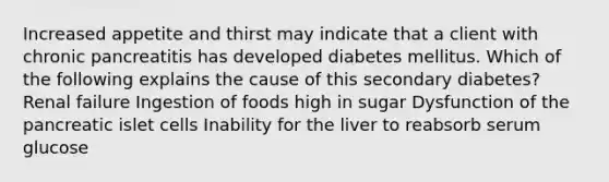 Increased appetite and thirst may indicate that a client with chronic pancreatitis has developed diabetes mellitus. Which of the following explains the cause of this secondary diabetes? Renal failure Ingestion of foods high in sugar Dysfunction of the pancreatic islet cells Inability for the liver to reabsorb serum glucose