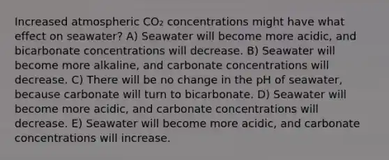 Increased atmospheric CO₂ concentrations might have what effect on seawater? A) Seawater will become more acidic, and bicarbonate concentrations will decrease. B) Seawater will become more alkaline, and carbonate concentrations will decrease. C) There will be no change in the pH of seawater, because carbonate will turn to bicarbonate. D) Seawater will become more acidic, and carbonate concentrations will decrease. E) Seawater will become more acidic, and carbonate concentrations will increase.