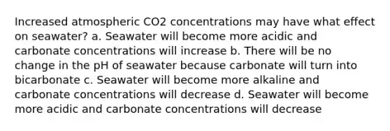 Increased atmospheric CO2 concentrations may have what effect on seawater? a. Seawater will become more acidic and carbonate concentrations will increase b. There will be no change in the pH of seawater because carbonate will turn into bicarbonate c. Seawater will become more alkaline and carbonate concentrations will decrease d. Seawater will become more acidic and carbonate concentrations will decrease