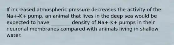 If increased atmospheric pressure decreases the activity of the Na+-K+ pump, an animal that lives in the deep sea would be expected to have ________ density of Na+-K+ pumps in their neuronal membranes compared with animals living in shallow water.