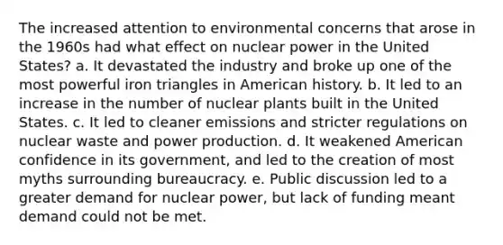 The increased attention to environmental concerns that arose in the 1960s had what effect on nuclear power in the United States? a. It devastated the industry and broke up one of the most powerful iron triangles in American history. b. It led to an increase in the number of nuclear plants built in the United States. c. It led to cleaner emissions and stricter regulations on nuclear waste and power production. d. It weakened American confidence in its government, and led to the creation of most myths surrounding bureaucracy. e. Public discussion led to a greater demand for nuclear power, but lack of funding meant demand could not be met.