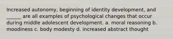 Increased autonomy, beginning of identity development, and ______ are all examples of psychological changes that occur during middle adolescent development. a. moral reasoning b. moodiness c. body modesty d. increased abstract thought