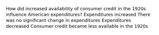 How did increased availability of consumer credit in the 1920s influence American expenditures? Expenditures increased There was no significant change in expenditures Expenditures decreased Consumer credit became less available in the 1920s