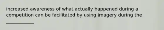 increased awareness of what actually happened during a competition can be facilitated by using imagery during the ____________