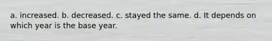 a. increased. b. decreased. c. stayed the same. d. It depends on which year is the base year.