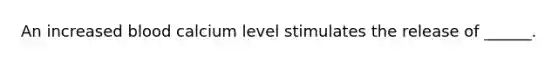 An increased blood calcium level stimulates the release of ______.