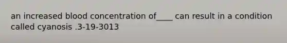 an increased blood concentration of____ can result in a condition called cyanosis .3-19-3013