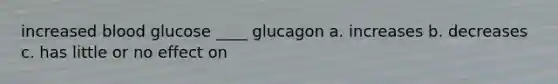 increased blood glucose ____ glucagon a. increases b. decreases c. has little or no effect on