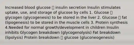 Increased blood glucose 🡪 insulin secretion Insulin stimulates uptake, use, and storage of glucose by cells 1. Glucose 🡪 glycogen (glycogenesis) to be stored in the liver 2. Glucose 🡪 fat (lipogenesis) to be stored in the muscle cells 3. Protein synthesis 4.Needed for normal growth/development in children Insulin inhibits Glycogen breakdown (glycogenolysis) Fat breakdown (lipolysis) Protein breakdown 🡪 glucose (gluconeogenesis)