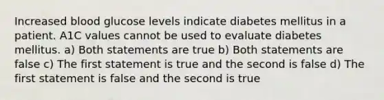 Increased blood glucose levels indicate diabetes mellitus in a patient. A1C values cannot be used to evaluate diabetes mellitus. a) Both statements are true b) Both statements are false c) The first statement is true and the second is false d) The first statement is false and the second is true