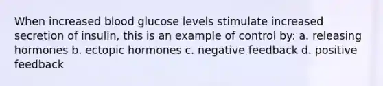 When increased blood glucose levels stimulate increased secretion of insulin, this is an example of control by: a. releasing hormones b. ectopic hormones c. negative feedback d. positive feedback