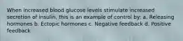 When increased blood glucose levels stimulate increased secretion of insulin, this is an example of control by: a. Releasing hormones b. Ectopic hormones c. Negative feedback d. Positive feedback