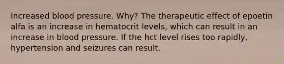 Increased blood pressure. Why? The therapeutic effect of epoetin alfa is an increase in hematocrit levels, which can result in an increase in blood pressure. If the hct level rises too rapidly, hypertension and seizures can result.