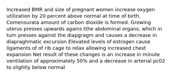 Increased BMR and size of pregnant women increase oxygen utilization by 20 percent above normal at time of birth. Comensurata amount of carbon dioxide is formed. Growing uterus presses upwards agains tthe abdominal organs, which in turn presses against the diapgragm and causes a decrease in diapraghmatic excursion Elevated levels of estrogen cause ligaments of of rib cage to relax allowing increased chest expansion Net result of these changes is an increase in minute ventilation of approximately 50% and a decrease in arterial pc02 to slightly below normal