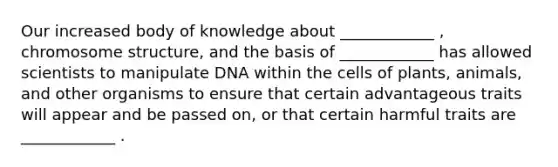 Our increased body of knowledge about ____________ , chromosome structure, and the basis of ____________ has allowed scientists to manipulate DNA within the cells of plants, animals, and other organisms to ensure that certain advantageous traits will appear and be passed on, or that certain harmful traits are ____________ .