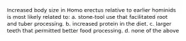 Increased body size in Homo erectus relative to earlier hominids is most likely related to: a. stone-tool use that facilitated root and tuber processing. b. increased protein in the diet. c. larger teeth that permitted better food processing. d. none of the above