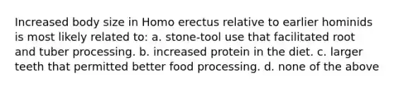 Increased body size in Homo erectus relative to earlier hominids is most likely related to: a. stone-tool use that facilitated root and tuber processing. b. increased protein in the diet. c. larger teeth that permitted better food processing. d. none of the above