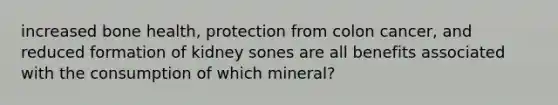 increased bone health, protection from colon cancer, and reduced formation of kidney sones are all benefits associated with the consumption of which mineral?