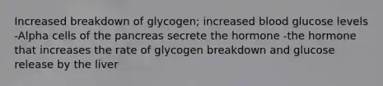 Increased breakdown of glycogen; increased blood glucose levels -Alpha cells of the pancreas secrete the hormone -the hormone that increases the rate of glycogen breakdown and glucose release by the liver