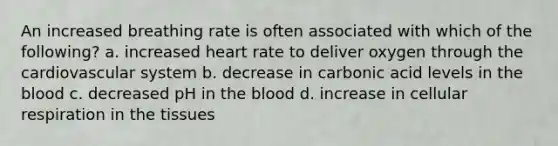 An increased breathing rate is often associated with which of the following? a. increased heart rate to deliver oxygen through the cardiovascular system b. decrease in carbonic acid levels in the blood c. decreased pH in the blood d. increase in cellular respiration in the tissues