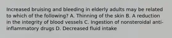 Increased bruising and bleeding in elderly adults may be related to which of the following? A. Thinning of the skin B. A reduction in the integrity of blood vessels C. Ingestion of nonsteroidal anti-inflammatory drugs D. Decreased fluid intake