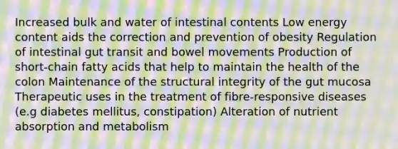 Increased bulk and water of intestinal contents Low energy content aids the correction and prevention of obesity Regulation of intestinal gut transit and bowel movements Production of short-chain fatty acids that help to maintain the health of the colon Maintenance of the structural integrity of the gut mucosa Therapeutic uses in the treatment of fibre-responsive diseases (e.g diabetes mellitus, constipation) Alteration of nutrient absorption and metabolism