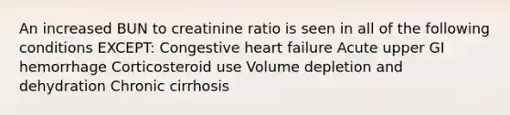 An increased BUN to creatinine ratio is seen in all of the following conditions EXCEPT: Congestive heart failure Acute upper GI hemorrhage Corticosteroid use Volume depletion and dehydration Chronic cirrhosis