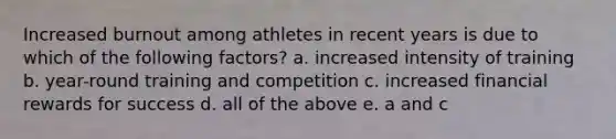 Increased burnout among athletes in recent years is due to which of the following factors? a. increased intensity of training b. year-round training and competition c. increased financial rewards for success d. all of the above e. a and c