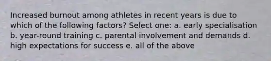 Increased burnout among athletes in recent years is due to which of the following factors? Select one: a. early specialisation b. year-round training c. parental involvement and demands d. high expectations for success e. all of the above