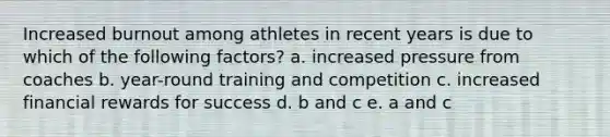 Increased burnout among athletes in recent years is due to which of the following factors? a. increased pressure from coaches b. year-round training and competition c. increased financial rewards for success d. b and c e. a and c