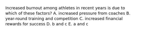 Increased burnout among athletes in recent years is due to which of these factors? A. increased pressure from coaches B. year-round training and competition C. increased financial rewards for success D. b and c E. a and c