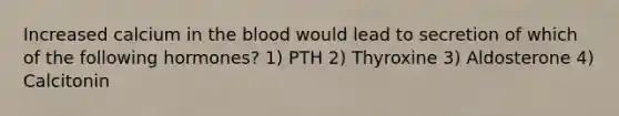 Increased calcium in <a href='https://www.questionai.com/knowledge/k7oXMfj7lk-the-blood' class='anchor-knowledge'>the blood</a> would lead to secretion of which of the following hormones? 1) PTH 2) Thyroxine 3) Aldosterone 4) Calcitonin