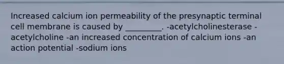 Increased calcium ion permeability of the presynaptic terminal cell membrane is caused by _________. -acetylcholinesterase -acetylcholine -an increased concentration of calcium ions -an action potential -sodium ions