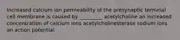 Increased calcium ion permeability of the presynaptic terminal cell membrane is caused by _________ acetylcholine an increased concentration of calcium ions acetylcholinesterase sodium ions an action potential