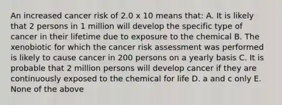 An increased cancer risk of 2.0 x 10 means that: A. It is likely that 2 persons in 1 million will develop the specific type of cancer in their lifetime due to exposure to the chemical B. The xenobiotic for which the cancer risk assessment was performed is likely to cause cancer in 200 persons on a yearly basis C. It is probable that 2 million persons will develop cancer if they are continuously exposed to the chemical for life D. a and c only E. None of the above