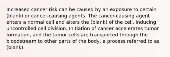 Increased cancer risk can be caused by an exposure to certain (blank) or cancer-causing agents. The cancer-causing agent enters a normal cell and alters the (blank) of the cell, inducing uncontrolled cell division. Initiation of cancer accelerates tumor formation, and the tumor cells are transported through the bloodstream to other parts of the body, a process referred to as (blank).