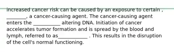 increased cancer risk can be caused by an exposure to certain , ________, a cancer-causing agent. The cancer-causing agent enters the ___________ altering DNA. Initiation of cancer accelerates tumor formation and is spread by the blood and lymph, referred to as____________ . This results in the disruption of the cell's normal functioning.