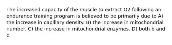 The increased capacity of the muscle to extract O2 following an endurance training program is believed to be primarily due to A) the increase in capillary density. B) the increase in mitochondrial number. C) the increase in mitochondrial enzymes. D) both b and c.