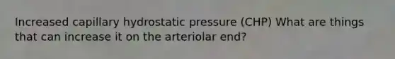 Increased capillary hydrostatic pressure (CHP) What are things that can increase it on the arteriolar end?