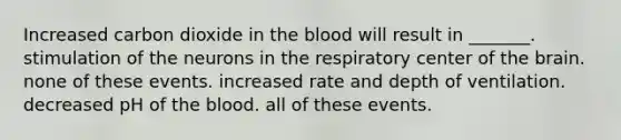 Increased carbon dioxide in the blood will result in _______. stimulation of the neurons in the respiratory center of the brain. none of these events. increased rate and depth of ventilation. decreased pH of the blood. all of these events.