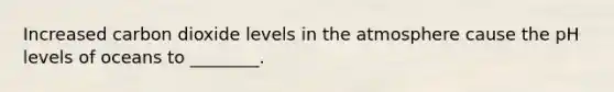 Increased carbon dioxide levels in the atmosphere cause the pH levels of oceans to ________.