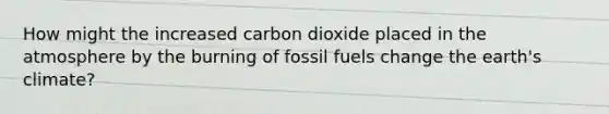 How might the increased carbon dioxide placed in the atmosphere by the burning of fossil fuels change the earth's climate?