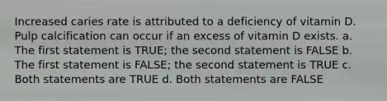 Increased caries rate is attributed to a deficiency of vitamin D. Pulp calcification can occur if an excess of vitamin D exists. a. The first statement is TRUE; the second statement is FALSE b. The first statement is FALSE; the second statement is TRUE c. Both statements are TRUE d. Both statements are FALSE