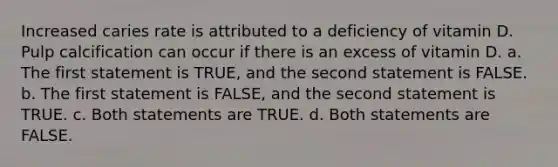 Increased caries rate is attributed to a deficiency of vitamin D. Pulp calcification can occur if there is an excess of vitamin D. a. The first statement is TRUE, and the second statement is FALSE. b. The first statement is FALSE, and the second statement is TRUE. c. Both statements are TRUE. d. Both statements are FALSE.